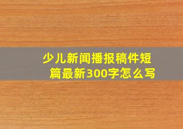 少儿新闻播报稿件短篇最新300字怎么写