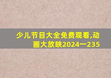 少儿节目大全免费观看,动画大放映2024一235