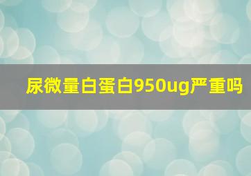 尿微量白蛋白950ug严重吗