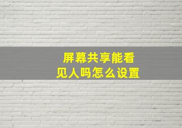 屏幕共享能看见人吗怎么设置