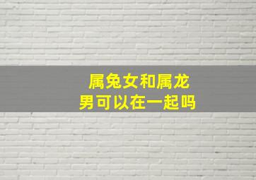 属兔女和属龙男可以在一起吗