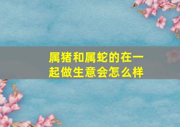 属猪和属蛇的在一起做生意会怎么样