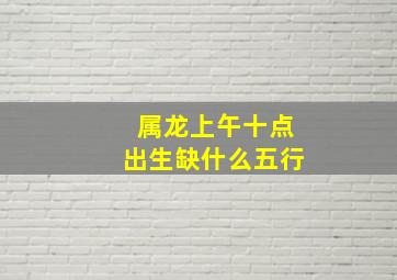 属龙上午十点出生缺什么五行