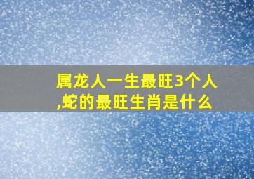 属龙人一生最旺3个人,蛇的最旺生肖是什么