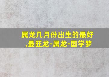 属龙几月份出生的最好,最旺龙-属龙-国学梦