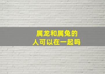 属龙和属兔的人可以在一起吗