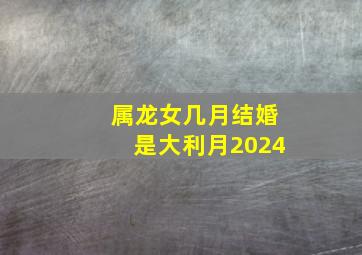 属龙女几月结婚是大利月2024