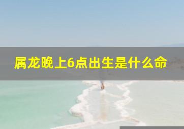 属龙晚上6点出生是什么命