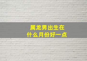 属龙男出生在什么月份好一点