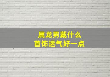 属龙男戴什么首饰运气好一点