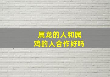 属龙的人和属鸡的人合作好吗