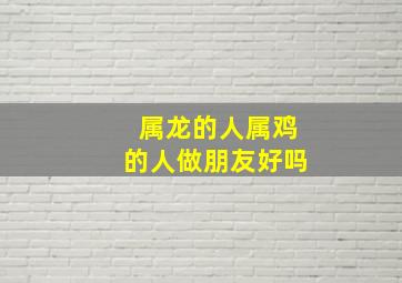 属龙的人属鸡的人做朋友好吗