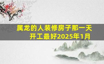 属龙的人装修房子那一天开工最好2025年1月