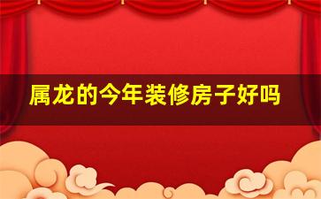 属龙的今年装修房子好吗