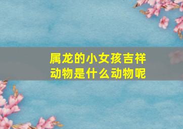 属龙的小女孩吉祥动物是什么动物呢