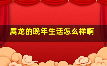 属龙的晚年生活怎么样啊