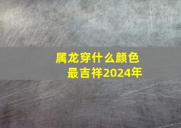 属龙穿什么颜色最吉祥2024年