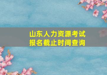 山东人力资源考试报名截止时间查询