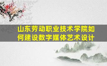 山东劳动职业技术学院如何建设数字媒体艺术设计