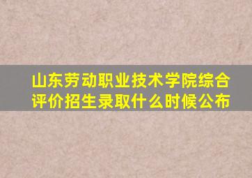 山东劳动职业技术学院综合评价招生录取什么时候公布