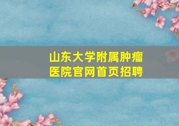 山东大学附属肿瘤医院官网首页招聘