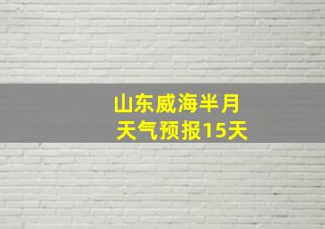 山东威海半月天气预报15天