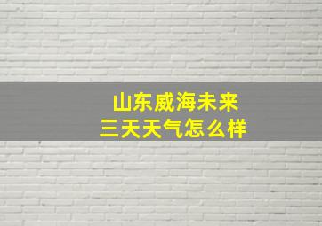 山东威海未来三天天气怎么样