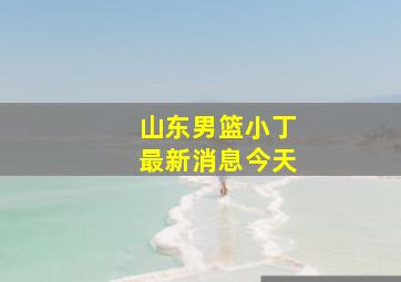 山东男篮小丁最新消息今天