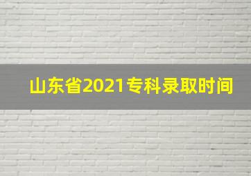 山东省2021专科录取时间