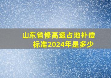 山东省修高速占地补偿标准2024年是多少