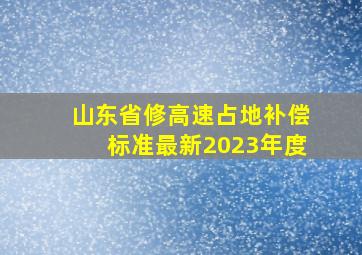 山东省修高速占地补偿标准最新2023年度