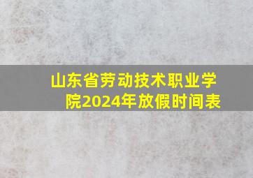 山东省劳动技术职业学院2024年放假时间表