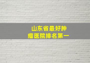 山东省最好肿瘤医院排名第一