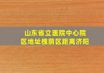 山东省立医院中心院区地址槐荫区距离济阳