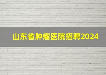 山东省肿瘤医院招聘2024