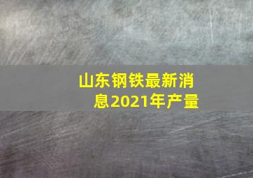 山东钢铁最新消息2021年产量