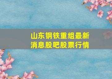 山东钢铁重组最新消息股吧股票行情