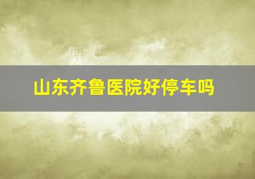 山东齐鲁医院好停车吗