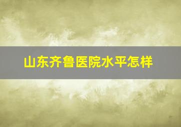 山东齐鲁医院水平怎样