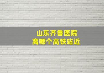 山东齐鲁医院离哪个高铁站近