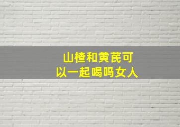 山楂和黄芪可以一起喝吗女人