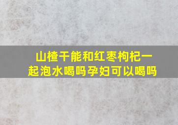 山楂干能和红枣枸杞一起泡水喝吗孕妇可以喝吗