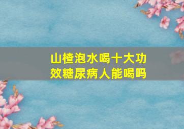 山楂泡水喝十大功效糖尿病人能喝吗