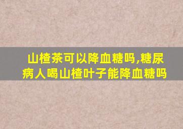 山楂茶可以降血糖吗,糖尿病人喝山楂叶子能降血糖吗