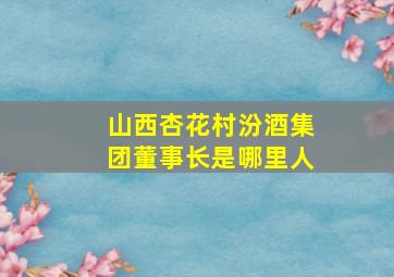 山西杏花村汾酒集团董事长是哪里人