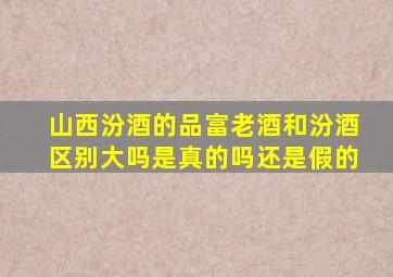 山西汾酒的品富老酒和汾酒区别大吗是真的吗还是假的