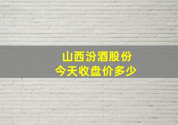 山西汾酒股份今天收盘价多少