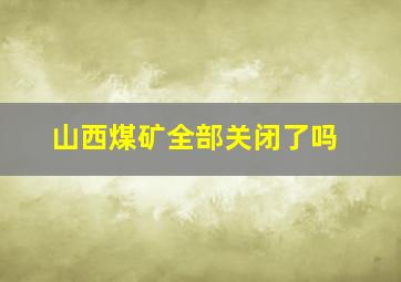 山西煤矿全部关闭了吗