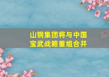 山钢集团将与中国宝武战略重组合并