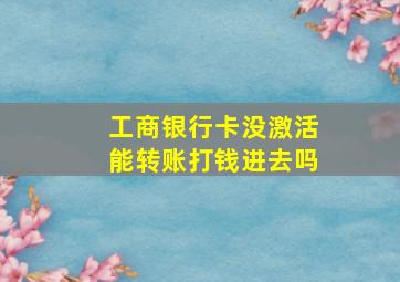 工商银行卡没激活能转账打钱进去吗